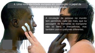 4. Uma nova identidade europeia em construção: o papel da
multiculturalidade e da diversidade
A circulação de pessoas no mundo
tem permitido, cada vez mais, que na
passagem de fronteiras se transporte
não só bens e mercadorias, mas
também usos e costumes diferentes.
 