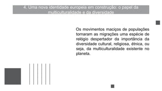 4. Uma nova identidade europeia em construção: o papel da
multiculturalidade e da diversidade
Os movimentos maciços de populações
tornaram as migrações uma espécie de
relógio despertador da importância da
diversidade cultural, religiosa, étnica, ou
seja, da multiculturalidade existente no
planeta.
 