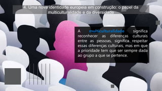 4. Uma nova identidade europeia em construção: o papel da
multiculturalidade e da diversidade
A multiculturalidade significa
reconhecer as diferenças culturais
entre as pessoas, significa respeitar
essas diferenças culturais, mas em que
a prioridade tem que ser sempre dada
ao grupo a que se pertence.
 