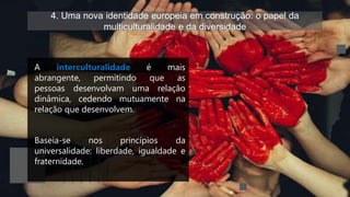 4. Uma nova identidade europeia em construção: o papel da
multiculturalidade e da diversidade
A interculturalidade é mais
abrangente, permitindo que as
pessoas desenvolvam uma relação
dinâmica, cedendo mutuamente na
relação que desenvolvem.
Baseia-se nos princípios da
universalidade: liberdade, igualdade e
fraternidade.
 