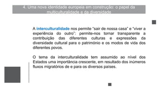 4. Uma nova identidade europeia em construção: o papel da
multiculturalidade e da diversidade
A interculturalidade nos permite “sair de nossa casa” e “viver a
experiência do outro”: permite-nos tornar transparente a
contribuição das diferentes culturas e expressões da
diversidade cultural para o património e os modos de vida dos
diferentes povos.
O tema da interculturalidade tem assumido ao nível dos
Estados uma importância crescente, em resultado dos inúmeros
fluxos migratórios de e para os diversos países.
 