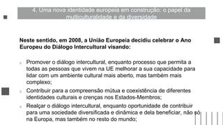 Neste sentido, em 2008, a União Europeia decidiu celebrar o Ano
Europeu do Diálogo Intercultural visando:
o Promover o diálogo intercultural, enquanto processo que permita a
todas as pessoas que vivem na UE melhorar a sua capacidade para
lidar com um ambiente cultural mais aberto, mas também mais
complexo;
o Contribuir para a compreensão mútua e coexistência de diferentes
identidades culturais e crenças nos Estados-Membros;
o Realçar o diálogo intercultural, enquanto oportunidade de contribuir
para uma sociedade diversificada e dinâmica e dela beneficiar, não só
na Europa, mas também no resto do mundo;
4. Uma nova identidade europeia em construção: o papel da
multiculturalidade e da diversidade
 