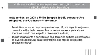 Neste sentido, em 2008, a União Europeia decidiu celebrar o Ano
Europeu do Diálogo Intercultural visando:
o Sensibilizar todas as pessoas que vivem na UE, em especial os jovens,
para a importância de desenvolver uma cidadania europeia ativa e
aberta ao mundo que respeite a diversidade cultural;
o Tornar transparente a contribuição das diferentes culturas e expressões
da diversidade cultural para o património e os modos de vida dos
Estados-Membros.
4. Uma nova identidade europeia em construção: o papel da
multiculturalidade e da diversidade
 
