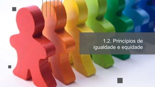 1.2. Princípios de
igualdade e equidade
 