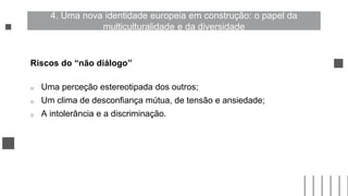 Riscos do “não diálogo”
o Uma perceção estereotipada dos outros;
o Um clima de desconfiança mútua, de tensão e ansiedade;
o A intolerância e a discriminação.
4. Uma nova identidade europeia em construção: o papel da
multiculturalidade e da diversidade
 