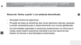Riscos de “fechar a porta” a um ambiente diversificado
o Sensação ilusória de segurança;
o Privação de todos os benefícios das novas aberturas culturais, pessoais
e sociais necessárias para o desenvolvimento num mundo globalizado;
o As comunidades separadas e exclusivas proporcionam um clima que é
muitas vezes hostil à autonomia individual e ao livre exercício dos
direitos do Homem e das liberdades fundamentais.
4. Uma nova identidade europeia em construção: o papel da
multiculturalidade e da diversidade
 