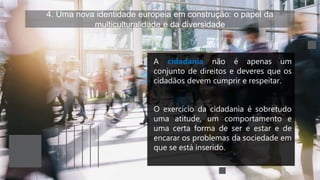 4. Uma nova identidade europeia em construção: o papel da
multiculturalidade e da diversidade
A cidadania não é apenas um
conjunto de direitos e deveres que os
cidadãos devem cumprir e respeitar.
O exercício da cidadania é sobretudo
uma atitude, um comportamento e
uma certa forma de ser e estar e de
encarar os problemas da sociedade em
que se está inserido.
 