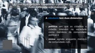 4. Uma nova identidade europeia em construção: o papel da
multiculturalidade e da diversidade
A cidadania tem duas dimensões:
o política: em que os cidadãos e
cidadãs intervêm na sociedade
como membros da comunidade
política) e
o cívica: agindo enquanto membro
da comunidade civil).
 