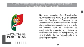 4. Uma nova identidade europeia em construção: o papel da
multiculturalidade e da diversidade
No que respeita às Organizações
Governamentais (OG), a Lei estabelece
que os Serviços e Organismos da
Administração Pública estão ao serviço
do cidadão e devem orientar a sua ação
de acordo com os princípios da
qualidade, da proteção, da confiança, da
comunicação eficaz e transparente, da
simplicidade, da responsabilidade e da
gestão participativa.
 