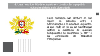 4. Uma nova identidade europeia em construção: o papel da
multiculturalidade e da diversidade
Estes princípios são também os que
regem as relações entre a
Administração e os cidadãos imigrantes,
já que nada na lei ou na Constituição
justifica a existência de qualquer
desigualdade de tratamento (v. art.º 15
da Constituição da República
Portuguesa).
 