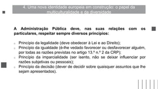 A Administração Pública deve, nas suas relações com os
particulares, respeitar sempre diversos princípios:
o Princípio da legalidade (deve obedecer à Lei e ao Direito);
o Princípio da igualdade (é-lhe vedado favorecer ou desfavorecer alguém,
por todas as razões previstas no artigo 13.º n.º 2 da CRP);
o Princípio da imparcialidade (ser isento, não se deixar influenciar por
razões subjetivas ou pessoais);
o Princípio da decisão (dever de decidir sobre quaisquer assuntos que lhe
sejam apresentados).
4. Uma nova identidade europeia em construção: o papel da
multiculturalidade e da diversidade
 