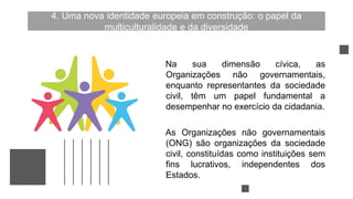 4. Uma nova identidade europeia em construção: o papel da
multiculturalidade e da diversidade
Na sua dimensão cívica, as
Organizações não governamentais,
enquanto representantes da sociedade
civil, têm um papel fundamental a
desempenhar no exercício da cidadania.
As Organizações não governamentais
(ONG) são organizações da sociedade
civil, constituídas como instituições sem
fins lucrativos, independentes dos
Estados.
 