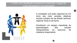 4. Uma nova identidade europeia em construção: o papel da
multiculturalidade e da diversidade
A sociedade civil pode organizar-se em
torno dos mais variados objetivos
sociais e podem ser de âmbito nacional,
regional, local ou de bairro.
Constituem um espaço importante de
aprendizagem das virtudes
indispensáveis ao exercício de
cidadania responsável.
 