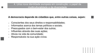 A democracia depende de cidadãos que, entre outras coisas, sejam:
o Conscientes dos seus direitos e responsabilidades;
o Informados acerca dos temas políticos e sociais;
o Preocupados com o bem-estar dos outros;
o Influentes através das suas ações;
o Ativos na vida da comunidade;
o Responsáveis na sua ação cívica.
4. Uma nova identidade europeia em construção: o papel da
multiculturalidade e da diversidade
 