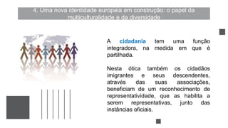 4. Uma nova identidade europeia em construção: o papel da
multiculturalidade e da diversidade
A cidadania tem uma função
integradora, na medida em que é
partilhada.
Nesta ótica também os cidadãos
imigrantes e seus descendentes,
através das suas associações,
beneficiam de um reconhecimento de
representatividade, que as habilita a
serem representativas, junto das
instâncias oficiais.
 