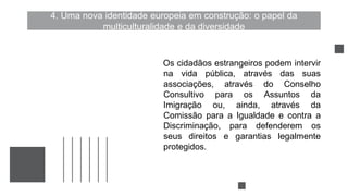 4. Uma nova identidade europeia em construção: o papel da
multiculturalidade e da diversidade
Os cidadãos estrangeiros podem intervir
na vida pública, através das suas
associações, através do Conselho
Consultivo para os Assuntos da
Imigração ou, ainda, através da
Comissão para a Igualdade e contra a
Discriminação, para defenderem os
seus direitos e garantias legalmente
protegidos.
 