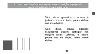4. Uma nova identidade europeia em construção: o papel da
multiculturalidade e da diversidade
Têm, ainda, garantido o acesso à
justiça, como um direito, para a defesa
dos seus direitos.
Além disso, alguns cidadãos
estrangeiros podem participar nas
eleições locais, votando, e alguns
podem não só eleger, como serem
eleitos.
 