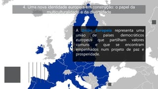 4. Uma nova identidade europeia em construção: o papel da
multiculturalidade e da diversidade
A União Europeia representa uma
união de países democráticos
europeus que partilham valores
comuns e que se encontram
empenhados num projeto de paz e
prosperidade.
 