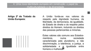 4. Uma nova identidade europeia em construção: o papel da
multiculturalidade e da diversidade
A União funda-se nos valores do
respeito pela dignidade humana, da
liberdade, da democracia, da igualdade,
do Estado de direito e do respeito pelos
direitos do Homem, incluindo os direitos
das pessoas pertencentes a minorias.
Estes valores são comuns aos Estados-
membros, numa sociedade
caracterizada pelo pluralismo, a não
discriminação, a tolerância, a justiça, a
solidariedade e a igualdade entre
homens e mulheres.
Artigo 2º do Tratado da
União Europeia:
 