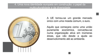 4. Uma nova identidade europeia em construção: o papel da
multiculturalidade e da diversidade
A UE tornou-se um grande mercado
único com uma moeda comum, o euro.
Aquilo que começara como uma união
puramente económica, converteu-se
numa organização ativa em inúmeras
áreas, que vão desde a ajuda ao
desenvolvimento até ao ambiente.
 