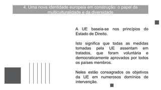 4. Uma nova identidade europeia em construção: o papel da
multiculturalidade e da diversidade
A UE baseia-se nos princípios do
Estado de Direito.
Isto significa que todas as medidas
tomadas pela UE assentam em
tratados, que foram voluntária e
democraticamente aprovados por todos
os países membros.
Neles estão consagrados os objetivos
da UE em numerosos domínios de
intervenção.
 