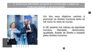 4. Uma nova identidade europeia em construção: o papel da
multiculturalidade e da diversidade
Um dos seus objetivos centrais é
promover os direitos humanos tanto na
UE como no resto do mundo.
A UE assenta nos valores da dignidade
humana, liberdade, democracia,
igualdade, Estado de Direito e respeito
pelos direitos humanos.
 