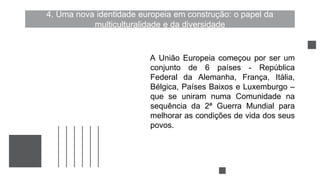 4. Uma nova identidade europeia em construção: o papel da
multiculturalidade e da diversidade
A União Europeia começou por ser um
conjunto de 6 países - República
Federal da Alemanha, França, Itália,
Bélgica, Países Baixos e Luxemburgo –
que se uniram numa Comunidade na
sequência da 2ª Guerra Mundial para
melhorar as condições de vida dos seus
povos.
 