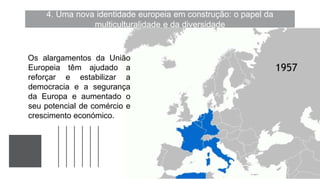 4. Uma nova identidade europeia em construção: o papel da
multiculturalidade e da diversidade
Os alargamentos da União
Europeia têm ajudado a
reforçar e estabilizar a
democracia e a segurança
da Europa e aumentado o
seu potencial de comércio e
crescimento económico.
 