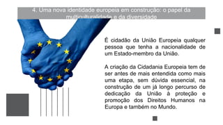4. Uma nova identidade europeia em construção: o papel da
multiculturalidade e da diversidade
É cidadão da União Europeia qualquer
pessoa que tenha a nacionalidade de
um Estado-membro da União.
A criação da Cidadania Europeia tem de
ser antes de mais entendida como mais
uma etapa, sem dúvida essencial, na
construção de um já longo percurso de
dedicação da União à proteção e
promoção dos Direitos Humanos na
Europa e também no Mundo.
 