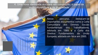 4. Uma nova identidade europeia em construção: o papel da
multiculturalidade e da diversidade
Nesse percurso, destacam-se
importantes documentos como a Carta
Comunitária dos Direitos Sociais
Fundamentais dos Trabalhadores,
adotada em 1989 e a Carta dos
Direitos Fundamentais da União
Europeia, adotada em Nice em 2000.
 