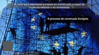 4. Uma nova identidade europeia em construção: o papel da
multiculturalidade e da diversidade
O processo de construção Europeia
 