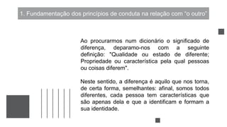 1. Fundamentação dos princípios de conduta na relação com “o outro”
Ao procurarmos num dicionário o significado de
diferença, deparamo-nos com a seguinte
definição: "Qualidade ou estado de diferente;
Propriedade ou característica pela qual pessoas
ou coisas diferem".
Neste sentido, a diferença é aquilo que nos torna,
de certa forma, semelhantes: afinal, somos todos
diferentes, cada pessoa tem características que
são apenas dela e que a identificam e formam a
sua identidade.
 