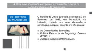4. Uma nova identidade europeia em construção: o papel da
multiculturalidade e da diversidade
O Tratado da União Europeia, assinado a 7 de
Fevereiro de 1992, em Maastricht, na
Holanda, conferiu uma nova dimensão à
construção europeia, assente em três pilares:
o As Comunidades Europeias;
o Política Externa e de Segurança Comum
(PESC) e
o Justiça e Assuntos Internos (JAI).
1992: TRATADO
DE MAASTRICHT
 