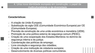 Características:
o A criação da União Europeia;
o Substituição da sigla CEE (Comunidade Económica Europeia) por CE
(Comunidade Europeia);
o Previsão da construção de uma união económica e monetária (UEM);
o Promoção de uma política externa de segurança comum (PESC);
o Criação de uma cooperação dos Estados-Membros no domínio da
segurança interna e da justiça;
o Coordenação das políticas de emprego;
o Livre circulação e segurança dos cidadãos;
o Criação de uma instituição de cidadania europeia;
o Desenvolvimento de diversas políticas comunitárias.
4. Uma nova identidade europeia em construção: o papel da
multiculturalidade e da diversidade
 
