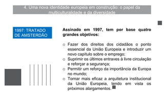 4. Uma nova identidade europeia em construção: o papel da
multiculturalidade e da diversidade
Assinado em 1997, tem por base quatro
grandes objetivos:
o Fazer dos direitos dos cidadãos o ponto
essencial da União Europeia e introduzir um
novo capítulo sobre o emprego;
o Suprimir os últimos entraves à livre circulação
e reforçar a segurança;
o Permitir um reforço da importância da Europa
no mundo;
o Tornar mais eficaz a arquitetura institucional
da União Europeia, tendo em vista os
próximos alargamentos.
1997: TRATADO
DE AMSTERDÃO
 