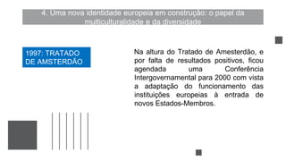 4. Uma nova identidade europeia em construção: o papel da
multiculturalidade e da diversidade
Na altura do Tratado de Amesterdão, e
por falta de resultados positivos, ficou
agendada uma Conferência
Intergovernamental para 2000 com vista
a adaptação do funcionamento das
instituições europeias à entrada de
novos Estados-Membros.
1997: TRATADO
DE AMSTERDÃO
 