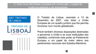 4. Uma nova identidade europeia em construção: o papel da
multiculturalidade e da diversidade
O Tratado de Lisboa, assinado a 13 de
Dezembro de 2007, visa dotar a União
Europeia de um quadro jurídico que lhe permita
funcionar num mundo globalizado.
Prevê também diversas disposições destinadas
a aproximar a União e as suas instituições dos
cidadãos, conferindo mais poder ao Parlamento
Europeu e um papel de maior relevo aos
parlamentos nacionais dos Estados-Membros.
2007: TRATADO
DE LISBOA
 