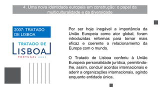 4. Uma nova identidade europeia em construção: o papel da
multiculturalidade e da diversidade
Por ser hoje inegável a importância da
União Europeia como ator global, foram
introduzidas reformas para tornar mais
eficaz e coerente o relacionamento da
Europa com o mundo.
O Tratado de Lisboa conferiu à União
Europeia personalidade jurídica, permitindo-
lhe, assim, concluir acordos internacionais e
aderir a organizações internacionais, agindo
enquanto entidade única.
2007: TRATADO
DE LISBOA
 
