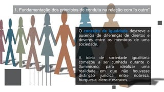 1. Fundamentação dos princípios de conduta na relação com “o outro”
O conceito de igualdade descreve a
ausência de diferenças de direitos e
deveres entre os membros de uma
sociedade.
A ideia de sociedade igualitária
começou a ser cunhada durante o
Iluminismo, para idealizar uma
realidade em que não houvesse
distinção jurídica entre nobreza,
burguesia, clero e escravos.
 