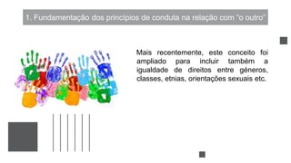 1. Fundamentação dos princípios de conduta na relação com “o outro”
Mais recentemente, este conceito foi
ampliado para incluir também a
igualdade de direitos entre géneros,
classes, etnias, orientações sexuais etc.
 