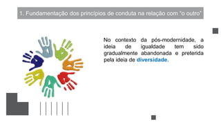 1. Fundamentação dos princípios de conduta na relação com “o outro”
No contexto da pós-modernidade, a
ideia de igualdade tem sido
gradualmente abandonada e preterida
pela ideia de diversidade.
 