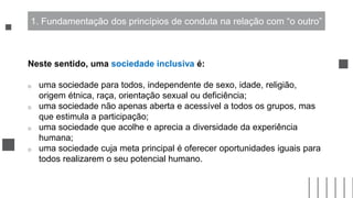 Neste sentido, uma sociedade inclusiva é:
o uma sociedade para todos, independente de sexo, idade, religião,
origem étnica, raça, orientação sexual ou deficiência;
o uma sociedade não apenas aberta e acessível a todos os grupos, mas
que estimula a participação;
o uma sociedade que acolhe e aprecia a diversidade da experiência
humana;
o uma sociedade cuja meta principal é oferecer oportunidades iguais para
todos realizarem o seu potencial humano.
1. Fundamentação dos princípios de conduta na relação com “o outro”
 