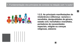 1. Fundamentação dos princípios de conduta na relação com “o outro”
1.2.2. As principais manifestações de
intolerância à diferença: racismo e
xenofobia, desigualdades de género,
estado civil, homofobia e transfobia,
portadores de necessidades
especiais, religião ou crenças
religiosas, edaísmo
 