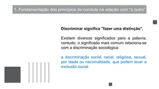 1. Fundamentação dos princípios de conduta na relação com “o outro”
Discriminar significa "fazer uma distinção".
Existem diversos significados para a palavra;
contudo, o significado mais comum relaciona-se
com a discriminação sociológica:
a discriminação social, racial, religiosa, sexual,
por idade ou nacionalidade, que podem levar a
exclusão social.
 