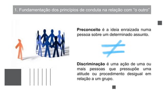 1. Fundamentação dos princípios de conduta na relação com “o outro”
Preconceito é a ideia enraizada numa
pessoa sobre um determinado assunto.
Discriminação é uma ação de uma ou
mais pessoas que pressupõe uma
atitude ou procedimento desigual em
relação a um grupo.
 
