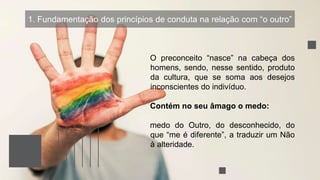 1. Fundamentação dos princípios de conduta na relação com “o outro”
O preconceito “nasce” na cabeça dos
homens, sendo, nesse sentido, produto
da cultura, que se soma aos desejos
inconscientes do indivíduo.
Contém no seu âmago o medo:
medo do Outro, do desconhecido, do
que “me é diferente”, a traduzir um Não
à alteridade.
 