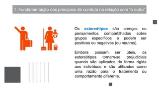 1. Fundamentação dos princípios de conduta na relação com “o outro”
Os estereótipos são crenças ou
pensamentos compartilhados sobre
grupos específicos e podem ser
positivos ou negativos (ou neutros).
Embora possam ser úteis, os
estereótipos tornam-se prejudiciais
quando são aplicados de forma rígida
aos indivíduos e são utilizados como
uma razão para o tratamento ou
comportamento diferente.
 