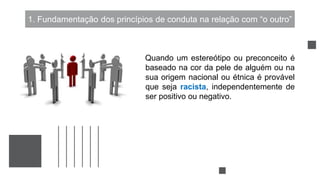 1. Fundamentação dos princípios de conduta na relação com “o outro”
Quando um estereótipo ou preconceito é
baseado na cor da pele de alguém ou na
sua origem nacional ou étnica é provável
que seja racista, independentemente de
ser positivo ou negativo.
 