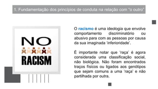 1. Fundamentação dos princípios de conduta na relação com “o outro”
O racismo é uma ideologia que envolve
comportamento discriminatório ou
abusivo para com as pessoas por causa
da sua imaginada ‘inferioridade’.
É importante notar que ‘raça’ é agora
considerada uma classificação social,
não biológica. Não foram encontrados
traços físicos ou ligados aos genótipos
que sejam comuns a uma ‘raça’ e não
partilhada por outra.
 