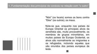 1. Fundamentação dos princípios de conduta na relação com “o outro”
"Nós" (os locais) somos os bons contra
"Eles" (os outros), os maus.
Note-se que, enquanto nos países da
Europa Oriental os principais alvos da
xenofobia são, muito provavelmente, os
membros de grupos minoritários, em
muitos países da Europa Ocidental, os
alvos são normalmente os imigrantes e
os refugiados, incluindo aqueles que
são oriundos dos países europeus de
leste.
 